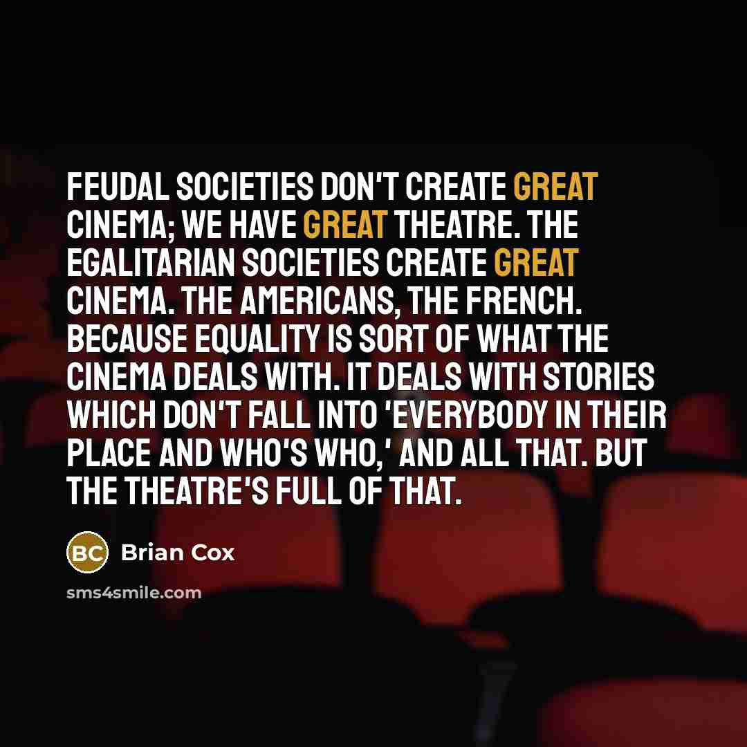 “Feudal societies don't create great cinema; we have great theatre. The egalitarian societies create great cinema. The Americans, the French. Because equality is sort of what the cinema deals with. It deals with stories which don't fall into 'Everybody in their place and who's who,' and all that…” quote by Brian Cox