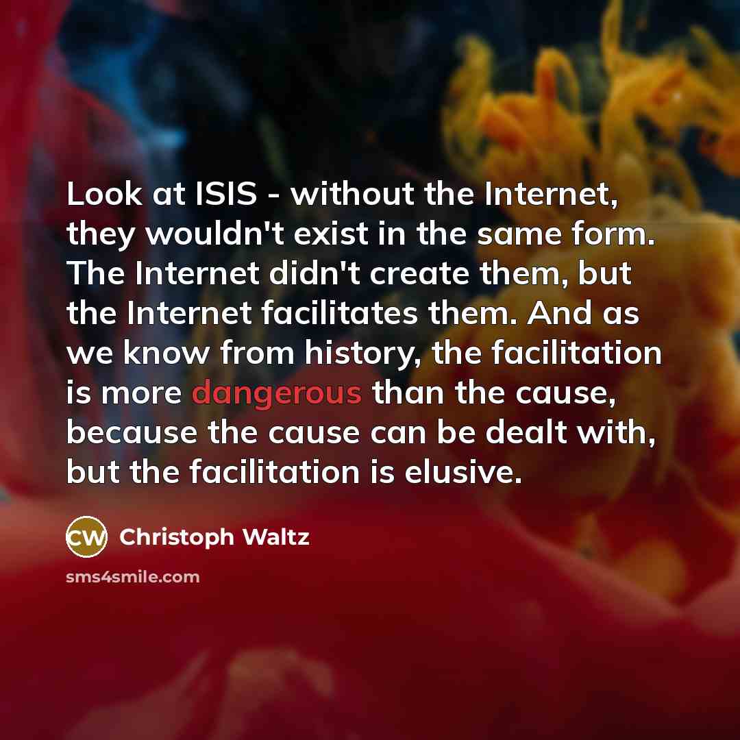 “Look at ISIS - without the Internet, they wouldn't exist in the same form. The Internet didn't create them, but the Internet facilitates them. And as we know from history, the facilitation is more dangerous than the cause, because the cause can be dealt with, but the facilitation is elusive.” quote by Christoph Waltz