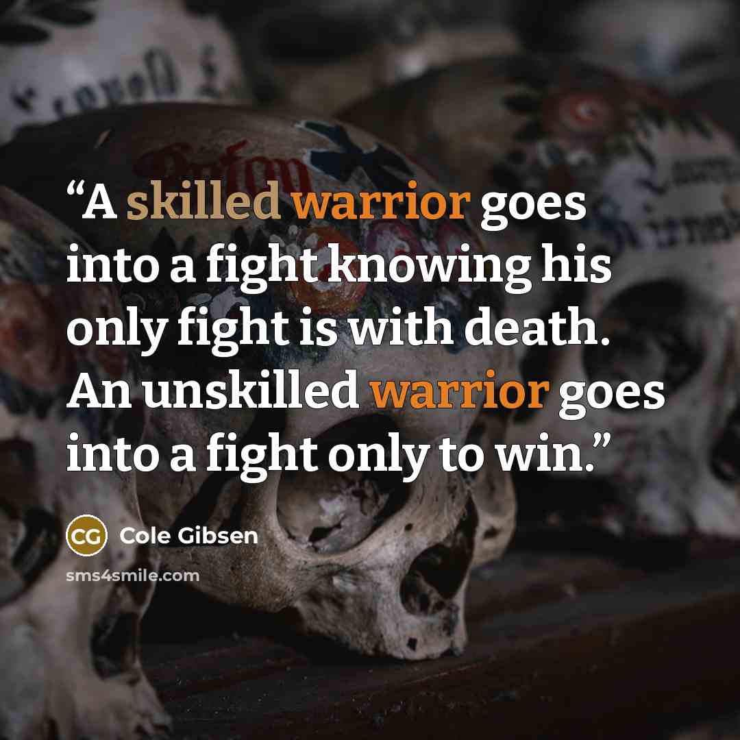 “A skilled warrior goes into a fight knowing his only fight is with death. An unskilled warrior goes into a fight only to win.” quote by Cole Gibsen