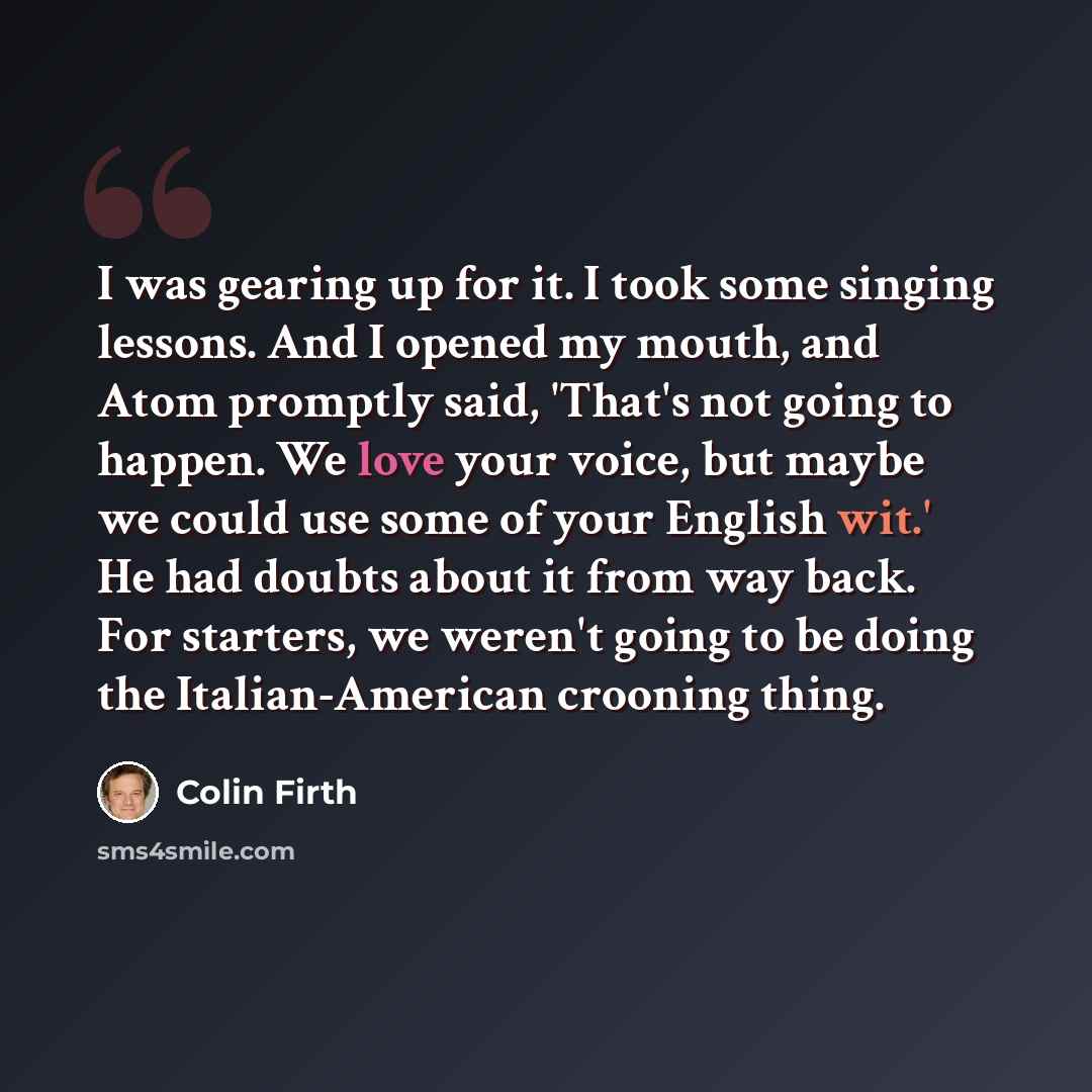 “I was gearing up for it. I took some singing lessons. And I opened my mouth, and Atom promptly said, 'That's not going to happen. We love your voice, but maybe we could use some of your English wit.' He had doubts about it from way back. For starters, we weren't going to be doing the…” quote by Colin Firth