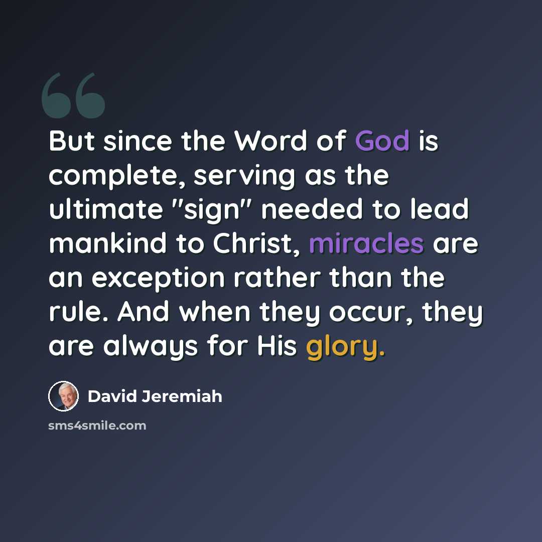 “But since the Word of God is complete, serving as the ultimate "sign" needed to lead mankind to Christ, miracles are an exception rather than the rule. And when they occur, they are always for His glory.” quote by David Jeremiah