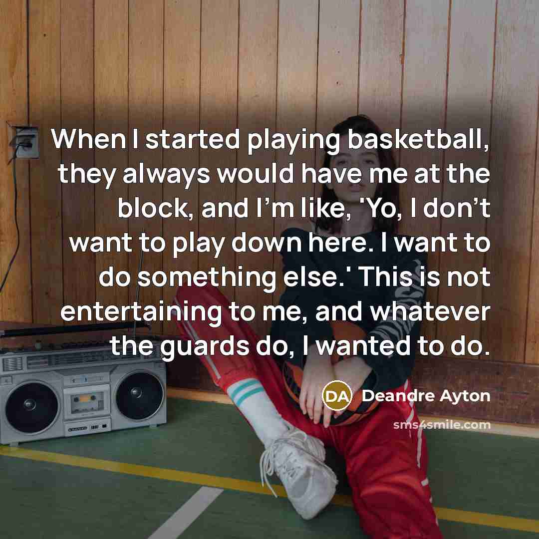 “When I started playing basketball, they always would have me at the block, and I'm like, 'Yo, I don't want to play down here. I want to do something else.' This is not entertaining to me, and whatever the guards do, I wanted to do.” quote by Deandre Ayton