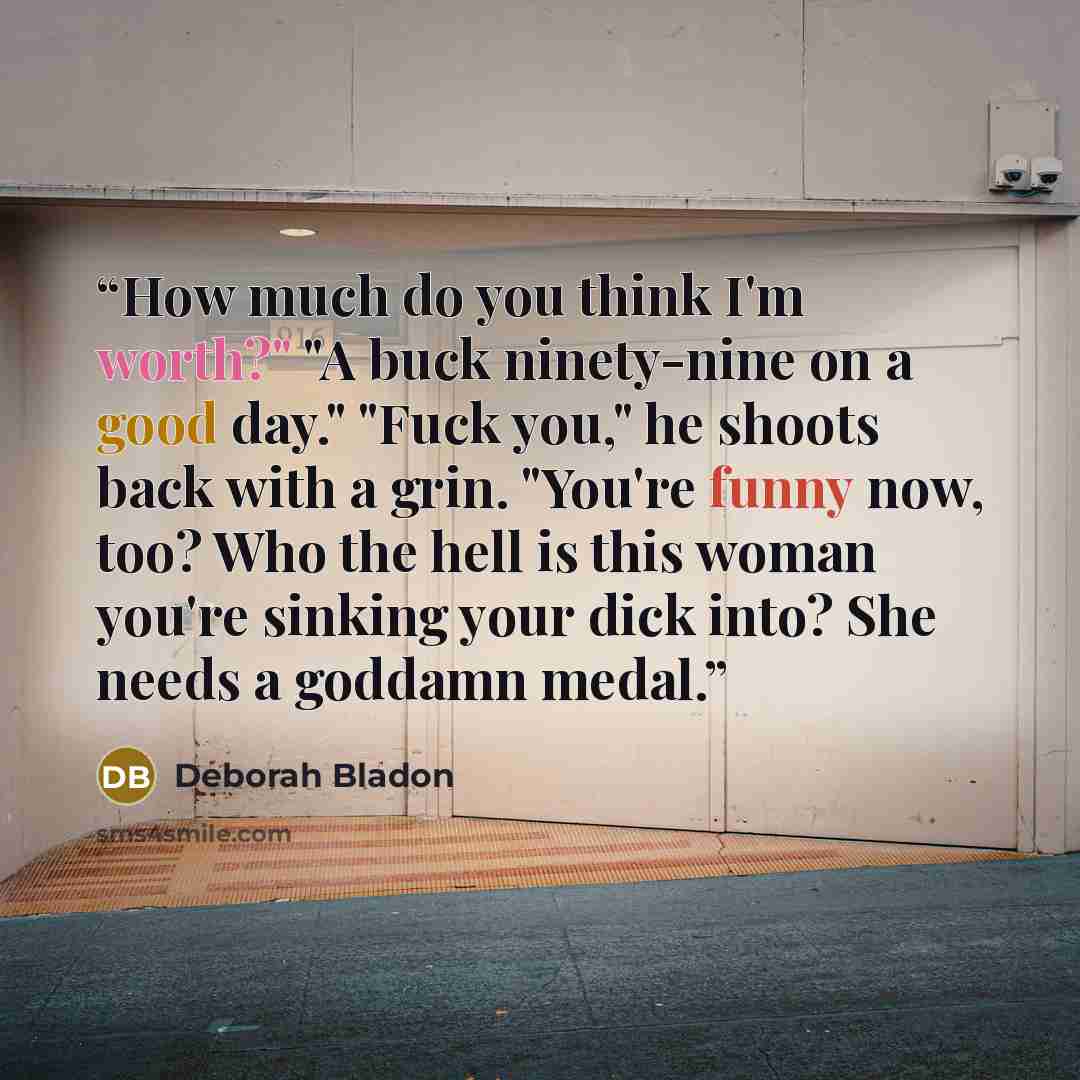 “How much do you think I'm worth?" "A buck ninety-nine on a good day." "Fuck you," he shoots back with a grin. "You're funny now, too? Who the hell is this woman you're sinking your dick into? She needs a goddamn medal.” quote by Deborah Bladon