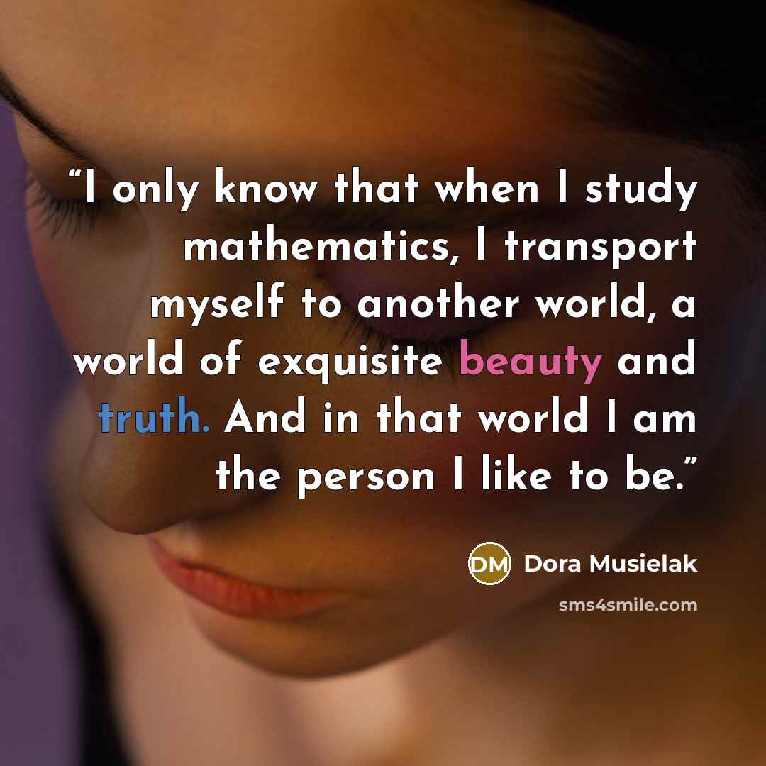 “I only know that when I study mathematics, I transport myself to another world, a world of exquisite beauty and truth. And in that world I am the person I like to be.” quote by Dora Musielak