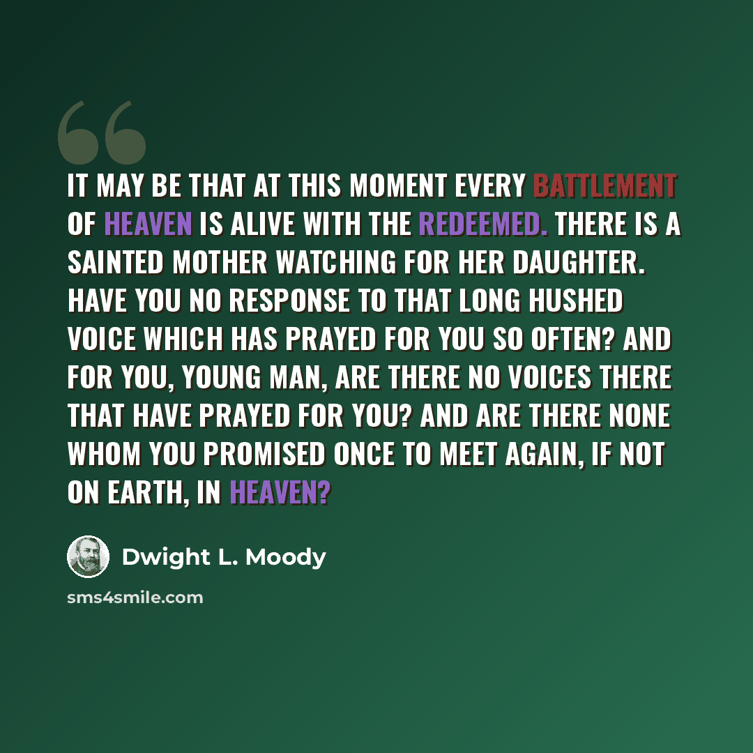 “It may be that at this moment every battlement of heaven is alive with the redeemed. There is a sainted mother watching for her daughter. Have you no response to that long hushed voice which has prayed for you so often? And for you, young man, are there no voices there that have prayed for you?…” quote by Dwight L. Moody