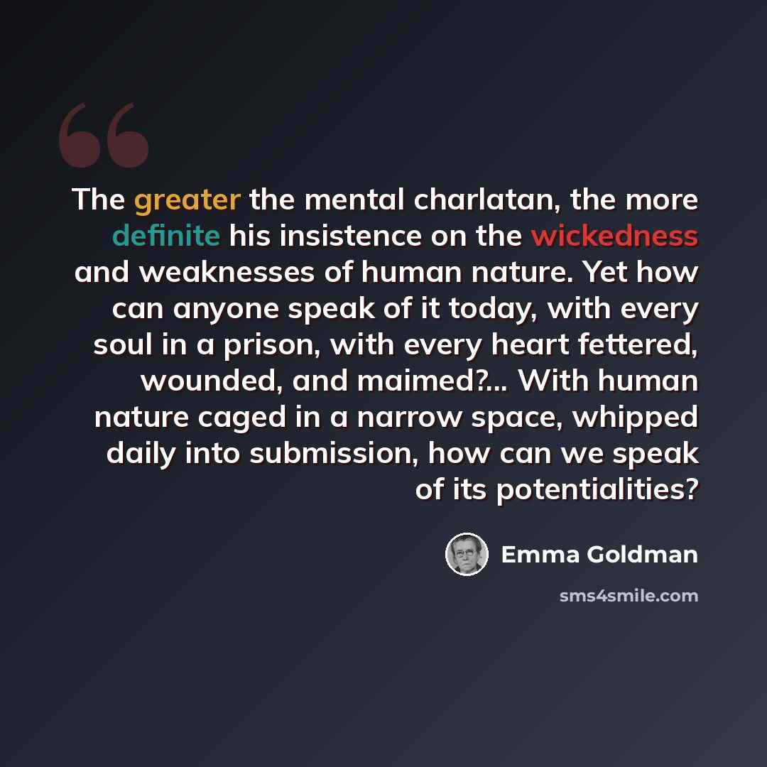 “The greater the mental charlatan, the more definite his insistence on the wickedness and weaknesses of human nature. Yet how can anyone speak of it today, with every soul in a prison, with every heart fettered, wounded, and maimed?... With human nature caged in a narrow space, whipped daily into…” quote by Emma Goldman