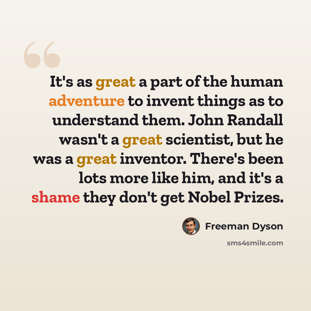 “It's as great a part of the human adventure to invent things as to understand them. John Randall wasn't a great scientist, but he was a great inventor. There's been lots more like him, and it's a shame they don't get Nobel Prizes.” quote by Freeman Dyson