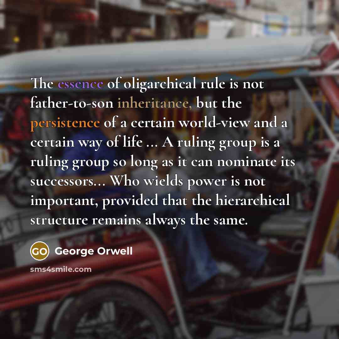 “The essence of oligarchical rule is not father-to-son inheritance, but the persistence of a certain world-view and a certain way of life ... A ruling group is a ruling group so long as it can nominate its successors... Who wields power is not important, provided that the hierarchical structure…” quote by George Orwell