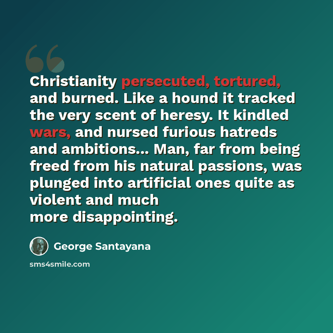 “Christianity persecuted, tortured, and burned. Like a hound it tracked the very scent of heresy. It kindled wars, and nursed furious hatreds and ambitions... Man, far from being freed from his natural passions, was plunged into artificial ones quite as violent and much more disappointing.” quote by George Santayana