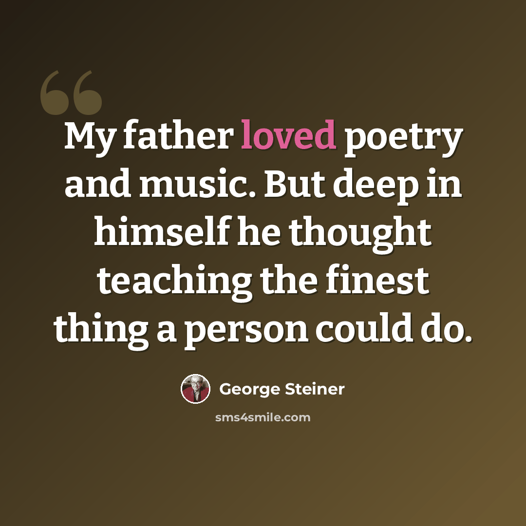 “My father loved poetry and music. But deep in himself he thought teaching the finest thing a person could do.” quote by George Steiner