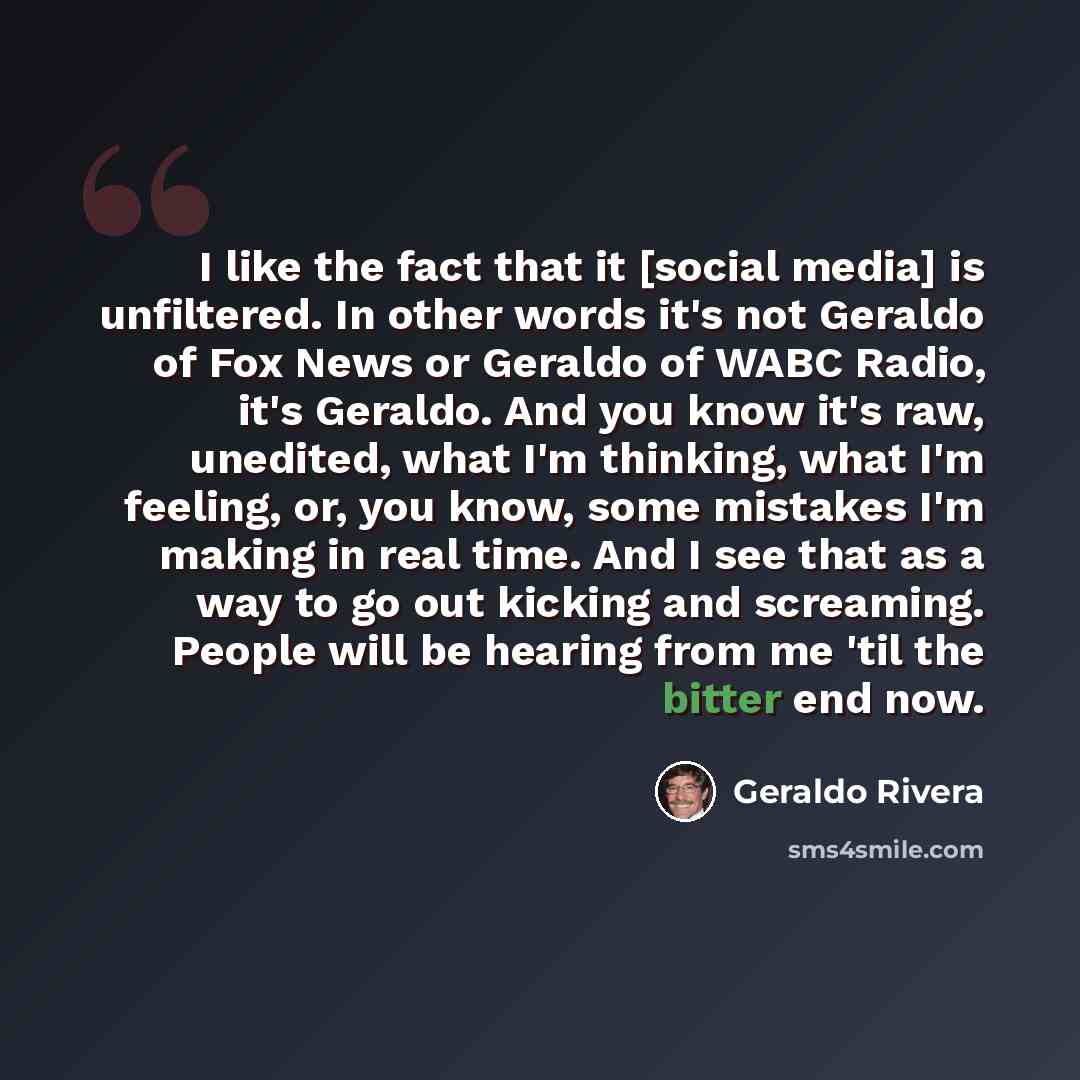 “I like the fact that it [social media] is unfiltered. In other words it's not Geraldo of Fox News or Geraldo of WABC Radio, it's Geraldo. And you know it's raw, unedited, what I'm thinking, what I'm feeling, or, you know, some mistakes I'm making in real time. And I see that as a way to go out…” quote by Geraldo Rivera