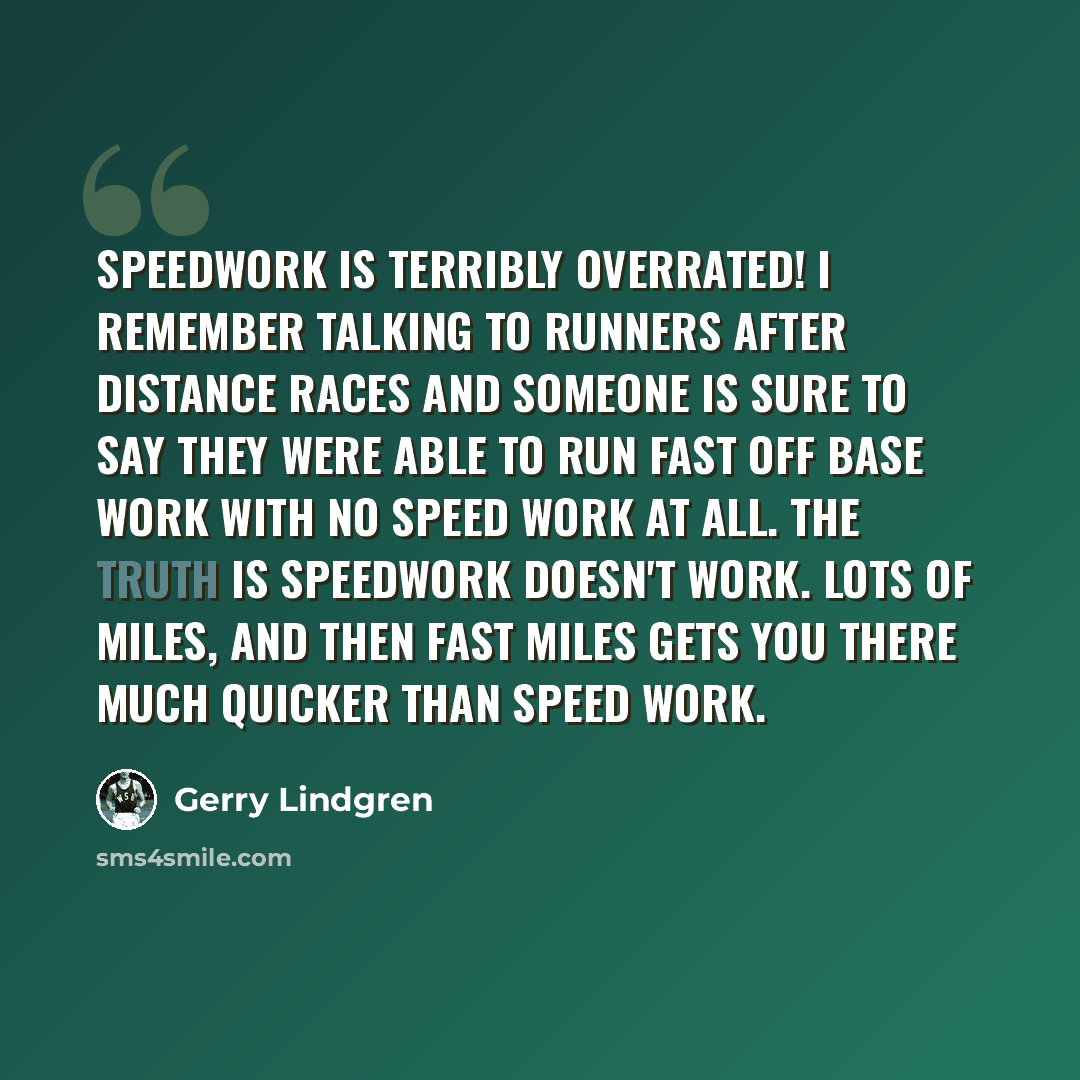 “Speedwork is terribly overrated! I remember talking to runners after distance races and someone is sure to say they were able to run fast off base work with no speed work at all. The truth is speedwork doesn't work. Lots of miles, and then fast miles gets you there much quicker than speed work.” quote by Gerry Lindgren