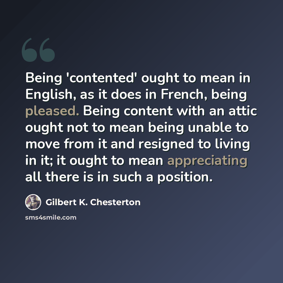 “Being 'contented' ought to mean in English, as it does in French, being pleased. Being content with an attic ought not to mean being unable to move from it and resigned to living in it; it ought to mean appreciating all there is in such a position.” quote by Gilbert K. Chesterton