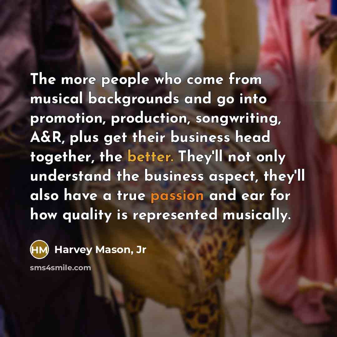 “The more people who come from musical backgrounds and go into promotion, production, songwriting, A&R, plus get their business head together, the better. They'll not only understand the business aspect, they'll also have a true passion and ear for how quality is represented musically.” quote by Harvey Mason, Jr