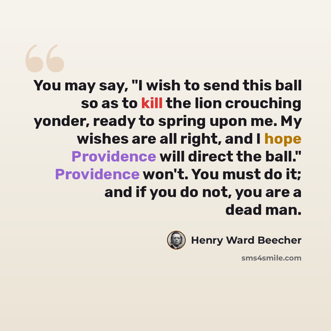 “You may say, "I wish to send this ball so as to kill the lion crouching yonder, ready to spring upon me. My wishes are all right, and I hope Providence will direct the ball." Providence won't. You must do it; and if you do not, you are a dead man.” quote by Henry Ward Beecher