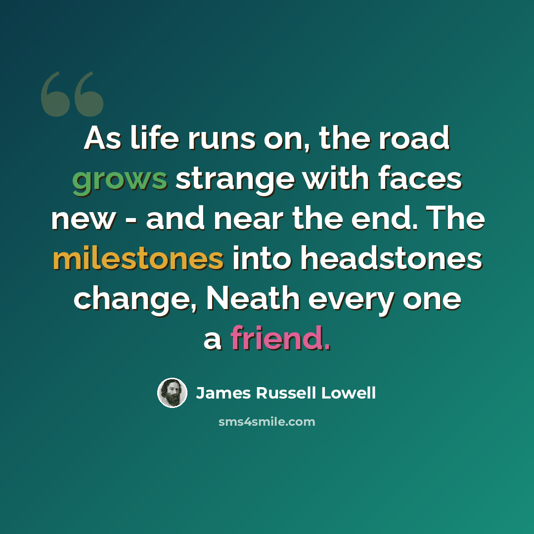 “As life runs on, the road grows strange with faces new - and near the end. The milestones into headstones change, Neath every one a friend.” quote by James Russell Lowell