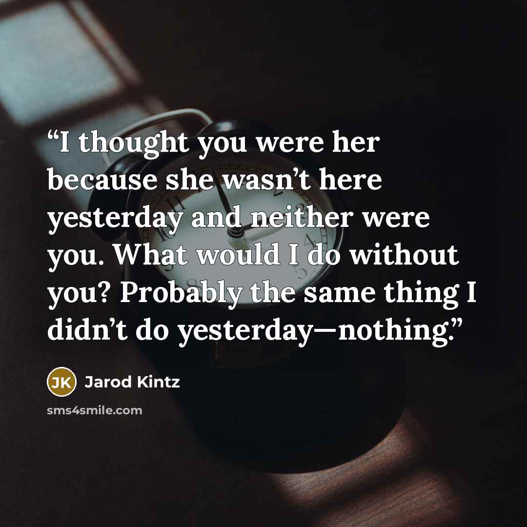 “I thought you were her because she wasn’t here yesterday and neither were you. What would I do without you? Probably the same thing I didn’t do yesterday—nothing.” quote by Jarod Kintz