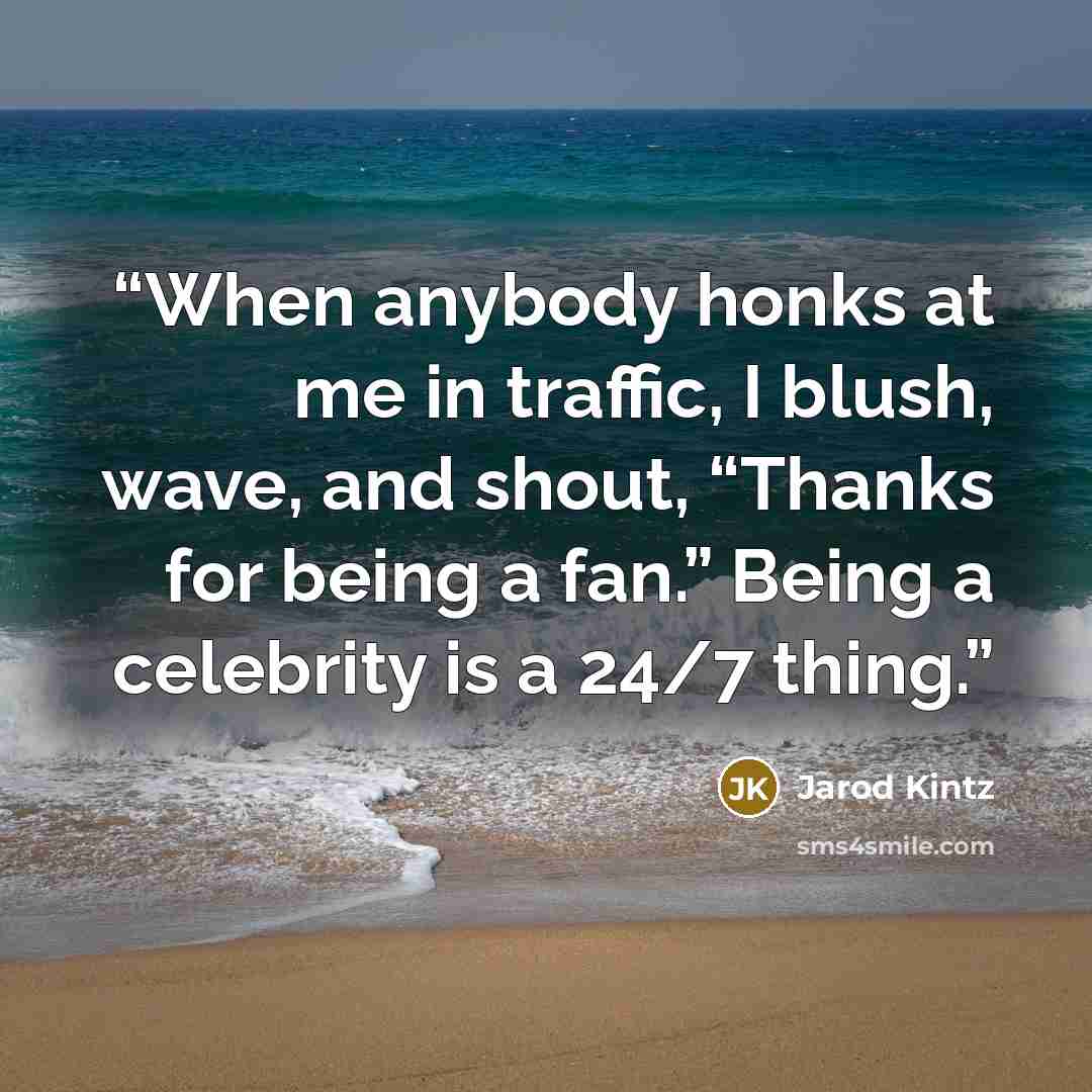 “When anybody honks at me in traffic, I blush, wave, and shout, “Thanks for being a fan.” Being a celebrity is a 24/7 thing.” quote by Jarod Kintz