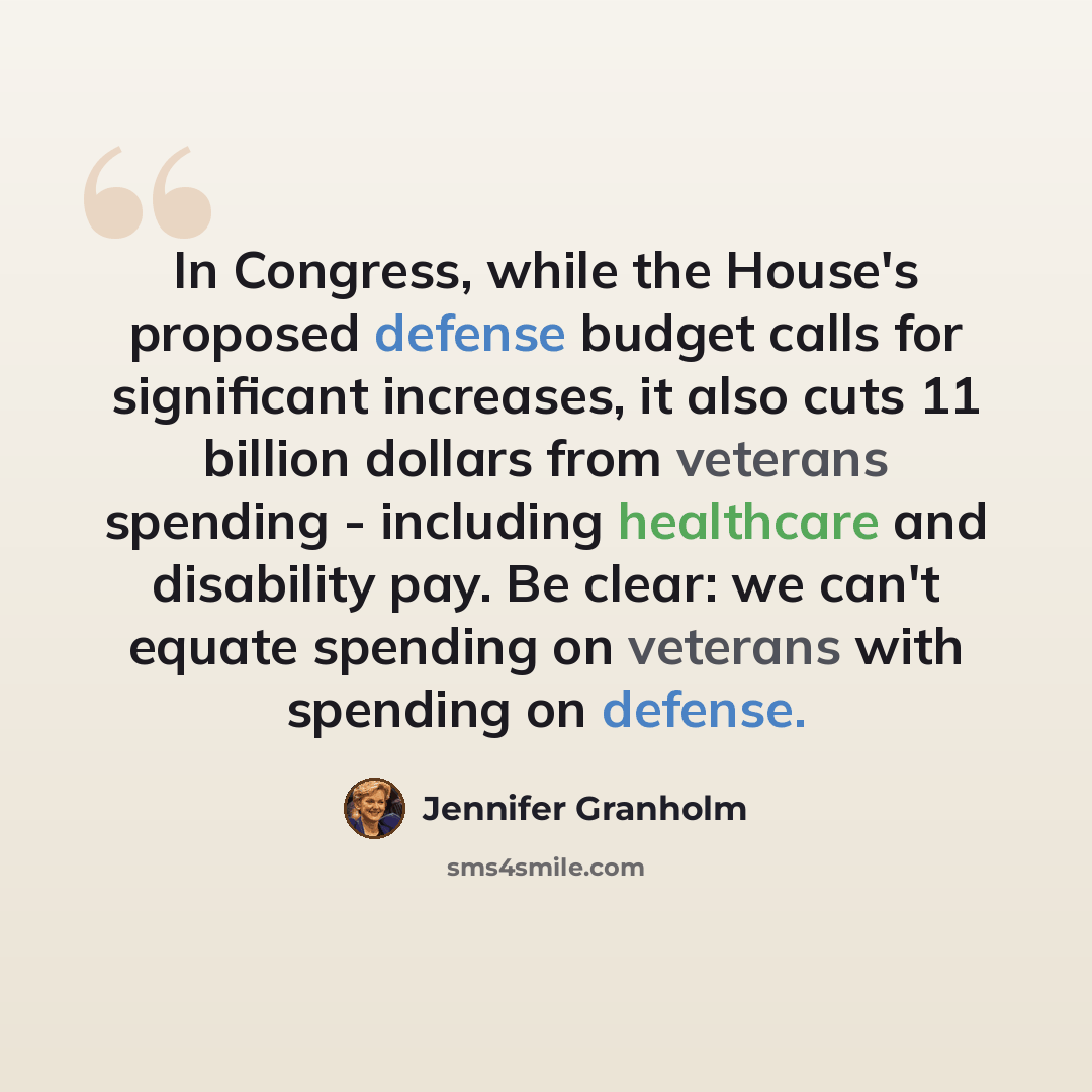 “In Congress, while the House's proposed defense budget calls for significant increases, it also cuts 11 billion dollars from veterans spending - including healthcare and disability pay. Be clear: we can't equate spending on veterans with spending on defense.” quote by Jennifer Granholm