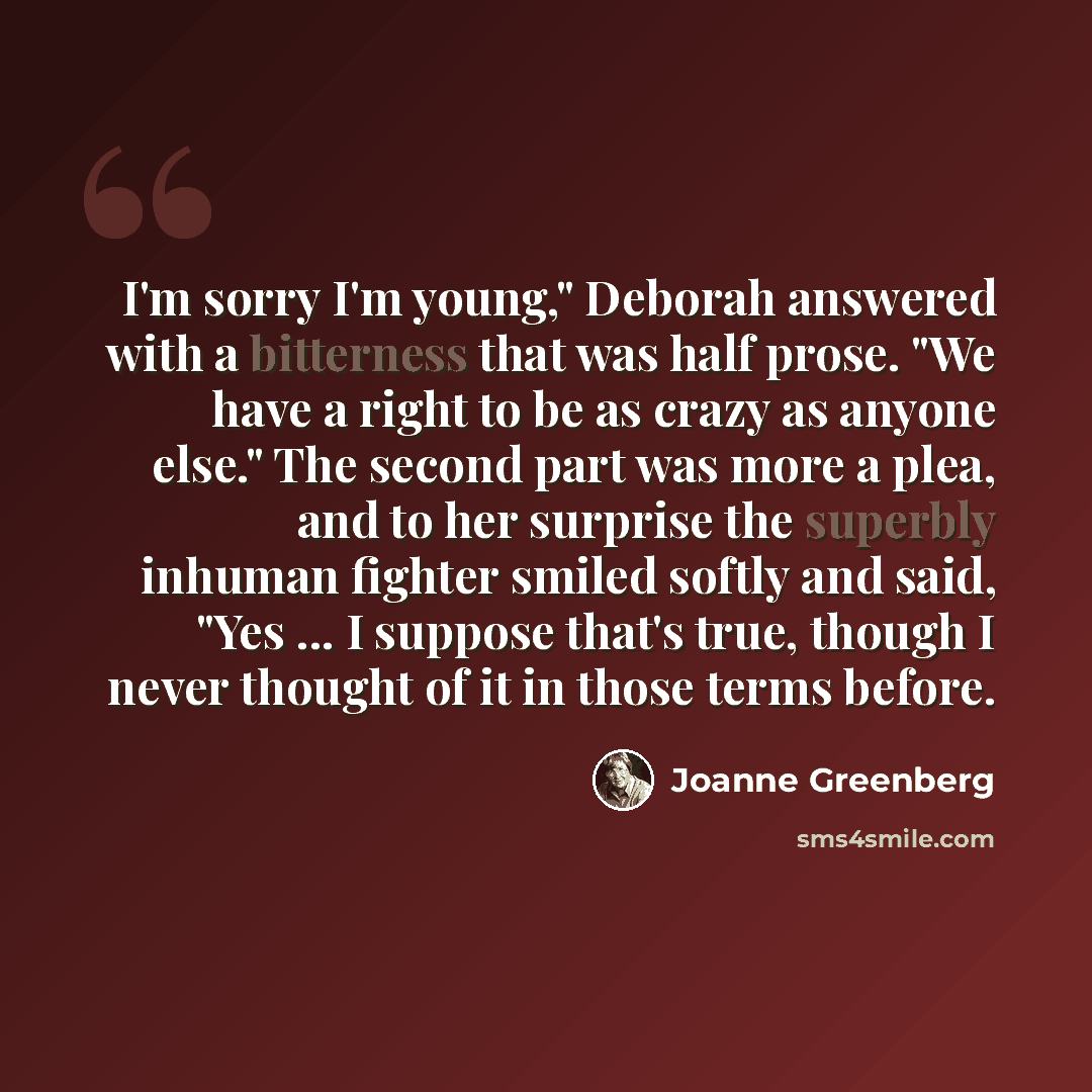 “I'm sorry I'm young," Deborah answered with a bitterness that was half prose. "We have a right to be as crazy as anyone else." The second part was more a plea, and to her surprise the superbly inhuman fighter smiled softly and said, "Yes ... I suppose that's true, though I never thought of it in…” quote by Joanne Greenberg