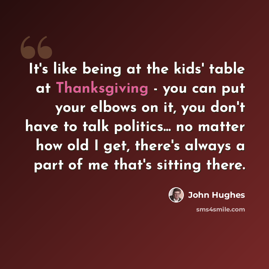 “It's like being at the kids' table at Thanksgiving - you can put your elbows on it, you don't have to talk politics... no matter how old I get, there's always a part of me that's sitting there.” quote by John Hughes