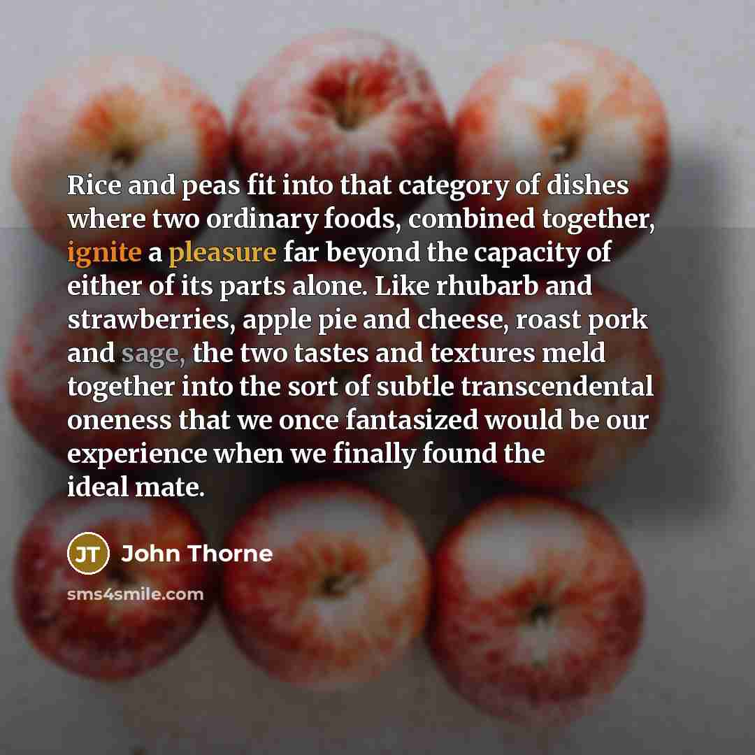 “Rice and peas fit into that category of dishes where two ordinary foods, combined together, ignite a pleasure far beyond the capacity of either of its parts alone. Like rhubarb and strawberries, apple pie and cheese, roast pork and sage, the two tastes and textures meld together into the sort of…” quote by John Thorne