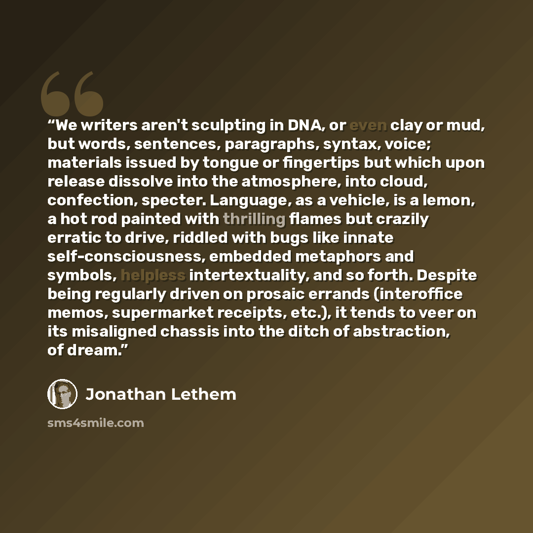 “We writers aren't sculpting in DNA, or even clay or mud, but words, sentences, paragraphs, syntax, voice; materials issued by tongue or fingertips but which upon release dissolve into the atmosphere, into cloud, confection, specter. Language, as a vehicle, is a lemon, a hot rod painted with…” quote by Jonathan Lethem