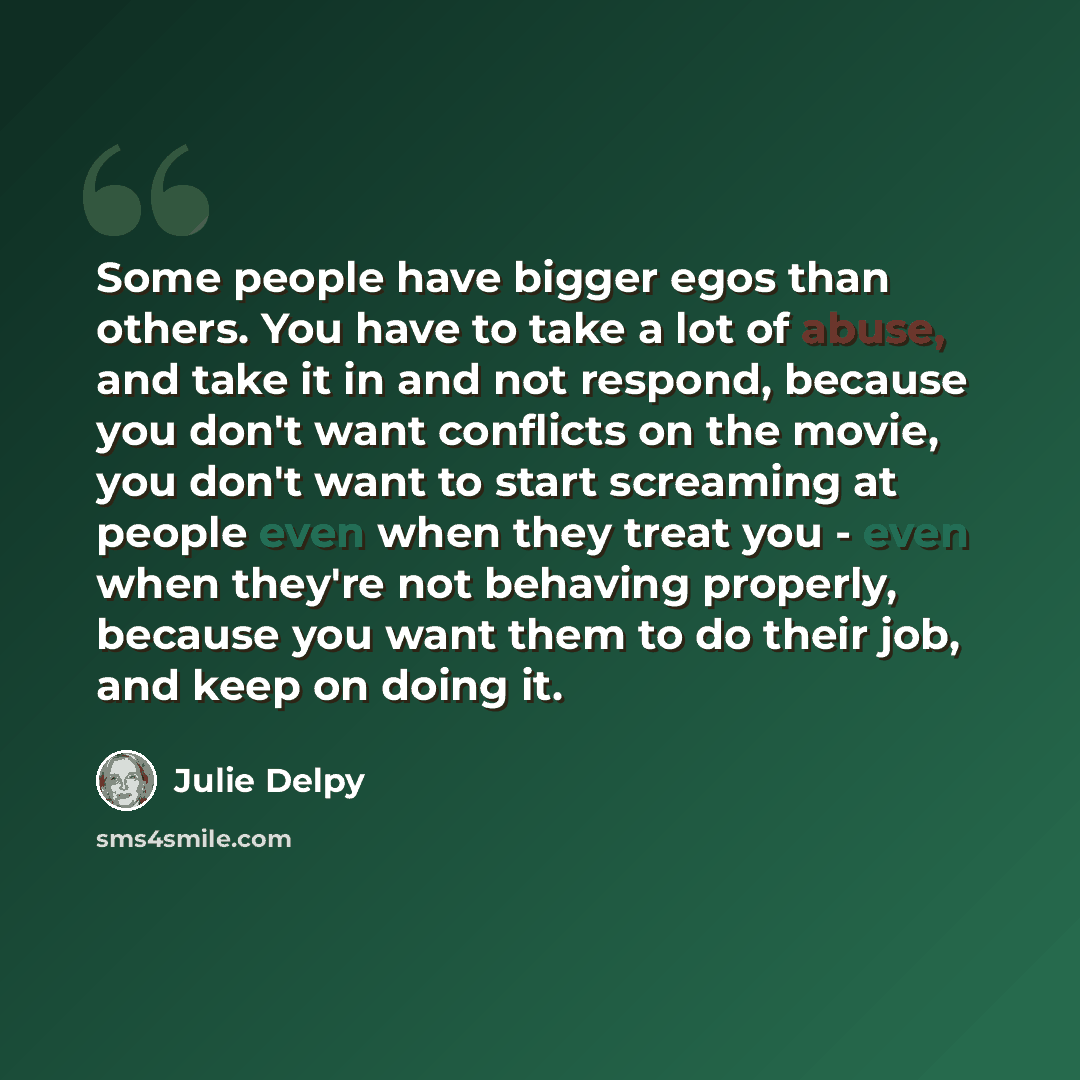 “Some people have bigger egos than others. You have to take a lot of abuse, and take it in and not respond, because you don't want conflicts on the movie, you don't want to start screaming at people even when they treat you - even when they're not behaving properly, because you want them to do…” quote by Julie Delpy