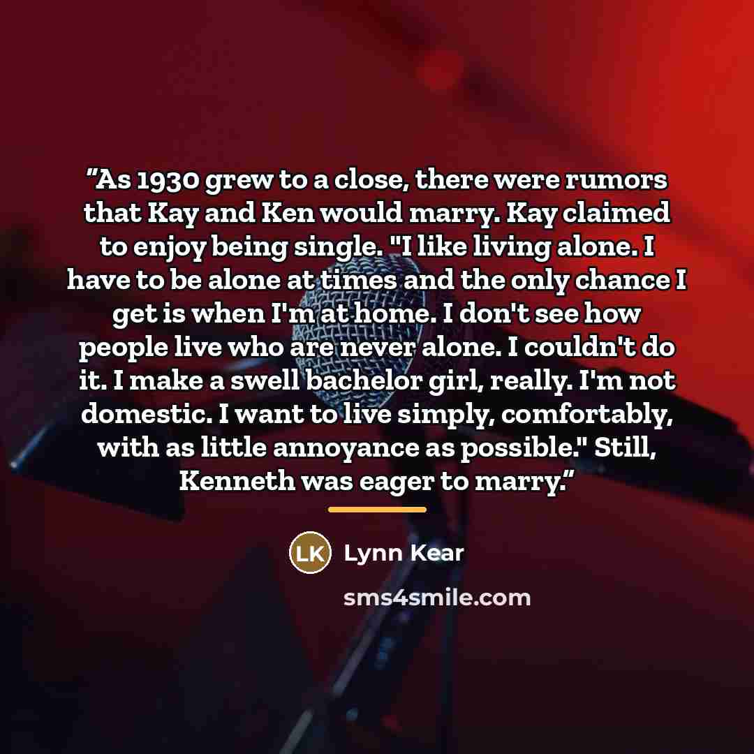 “As 1930 grew to a close, there were rumors that Kay and Ken would marry. Kay claimed to enjoy being single. "I like living alone. I have to be alone at times and the only chance I get is when I'm at home. I don't see how people live who are never alone. I couldn't do it. I make a swell bachelor…” quote by Lynn Kear