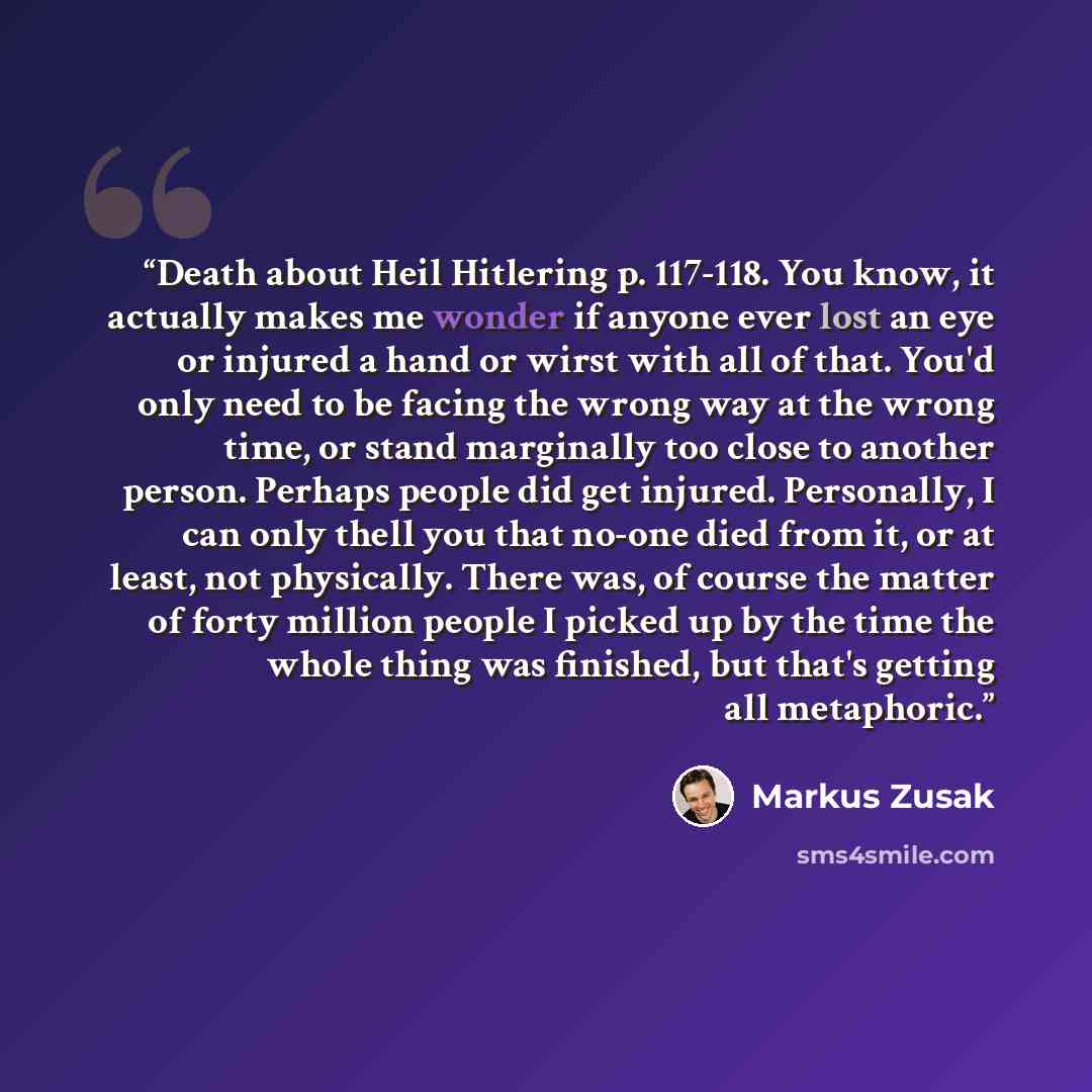 “Death about Heil Hitlering p. 117-118. You know, it actually makes me wonder if anyone ever lost an eye or injured a hand or wirst with all of that. You'd only need to be facing the wrong way at the wrong time, or stand marginally too close to another person. Perhaps people did get injured…” quote by Markus Zusak