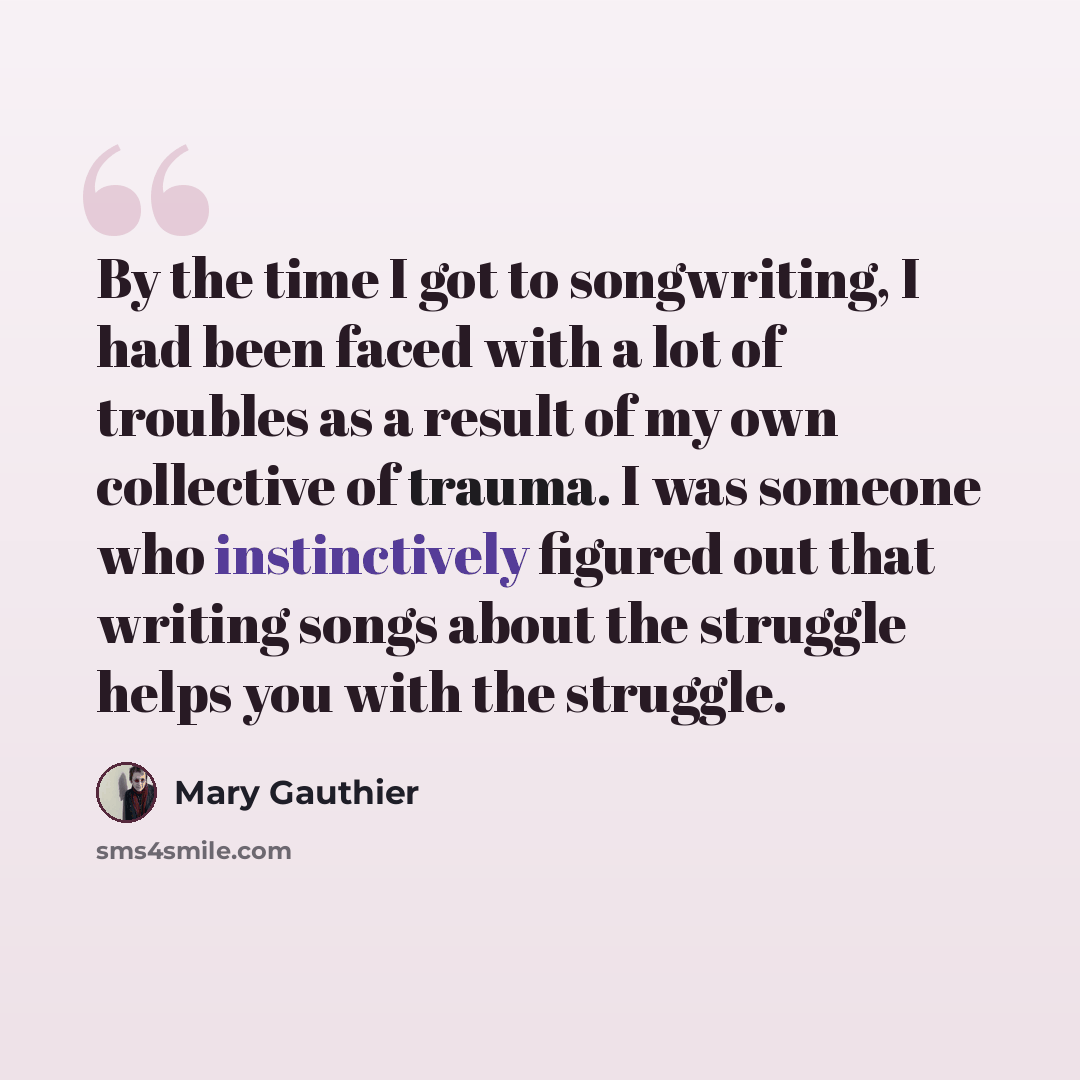 “By the time I got to songwriting, I had been faced with a lot of troubles as a result of my own collective of trauma. I was someone who instinctively figured out that writing songs about the struggle helps you with the struggle.” quote by Mary Gauthier
