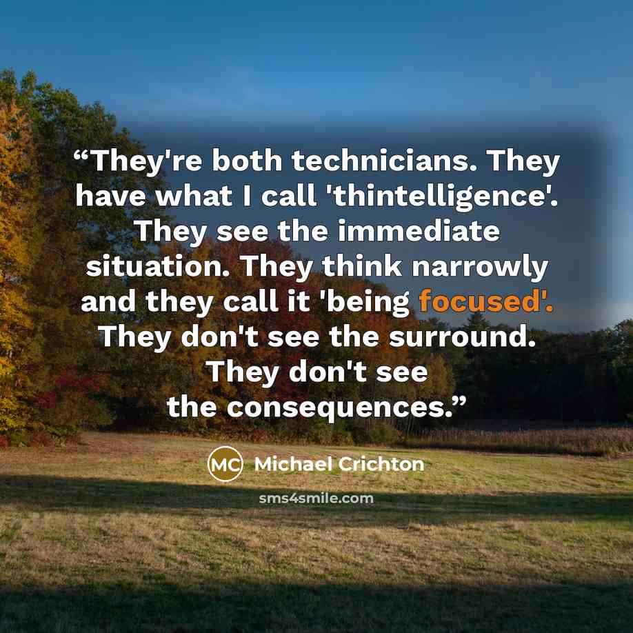 “They're both technicians. They have what I call 'thintelligence'. They see the immediate situation. They think narrowly and they call it 'being focused'. They don't see the surround. They don't see the consequences.” quote by Michael Crichton