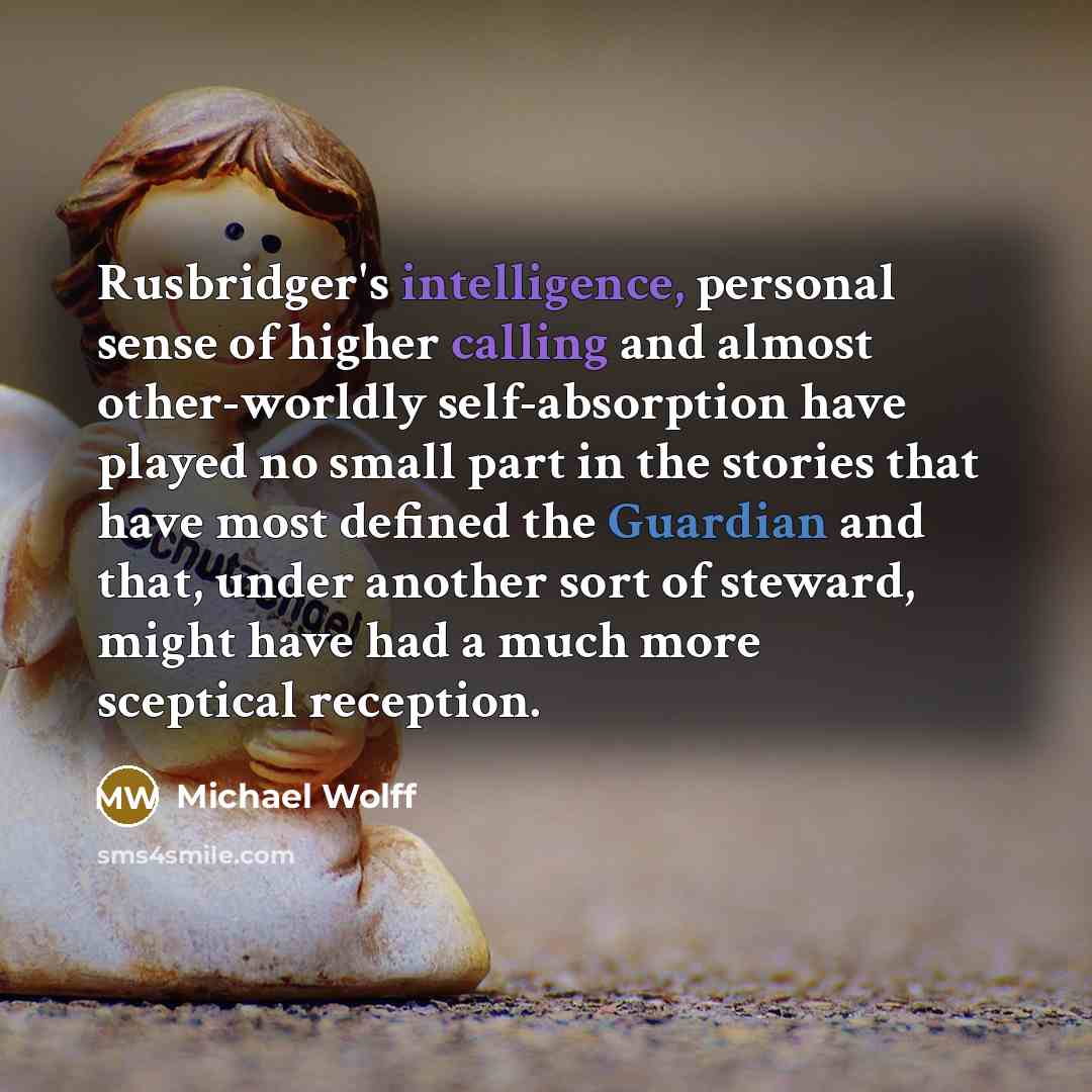 “Rusbridger's intelligence, personal sense of higher calling and almost other-worldly self-absorption have played no small part in the stories that have most defined the Guardian and that, under another sort of steward, might have had a much more sceptical reception.” quote by Michael Wolff