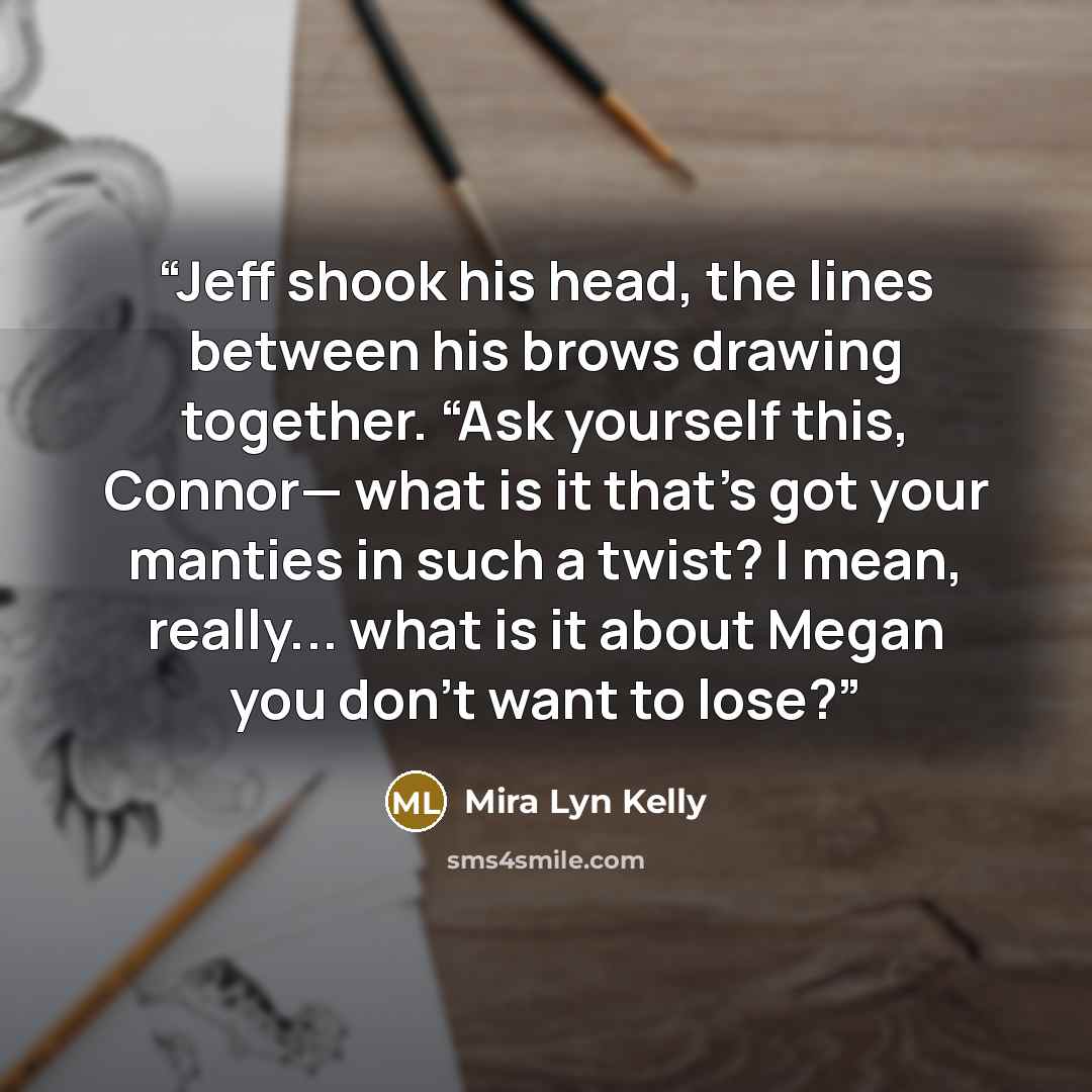 “Jeff shook his head, the lines between his brows drawing together. “Ask yourself this, Connor— what is it that’s got your manties in such a twist? I mean, really... what is it about Megan you don’t want to lose?” quote by Mira Lyn Kelly