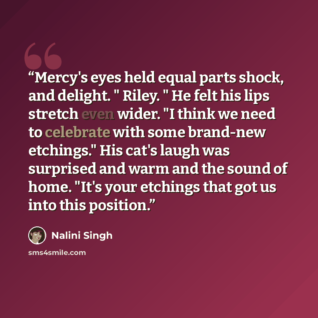 “Mercy's eyes held equal parts shock, and delight. " Riley. " He felt his lips stretch even wider. "I think we need to celebrate with some brand-new etchings." His cat's laugh was surprised and warm and the sound of home. "It's your etchings that got us into this position.” quote by Nalini Singh