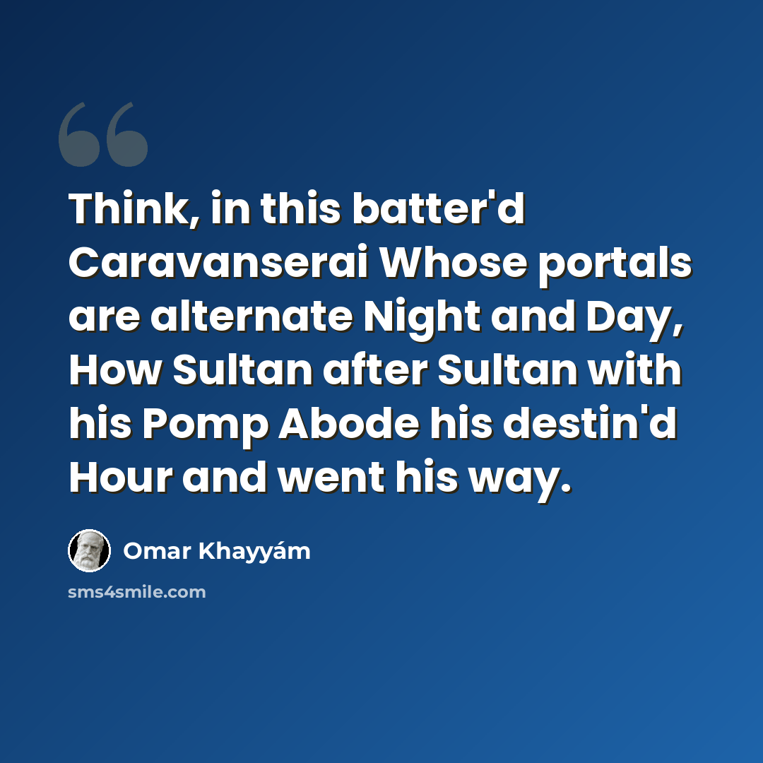 “Think, in this batter'd Caravanserai Whose portals are alternate Night and Day, How Sultan after Sultan with his Pomp Abode his destin'd Hour and went his way.” quote by Omar Khayyam