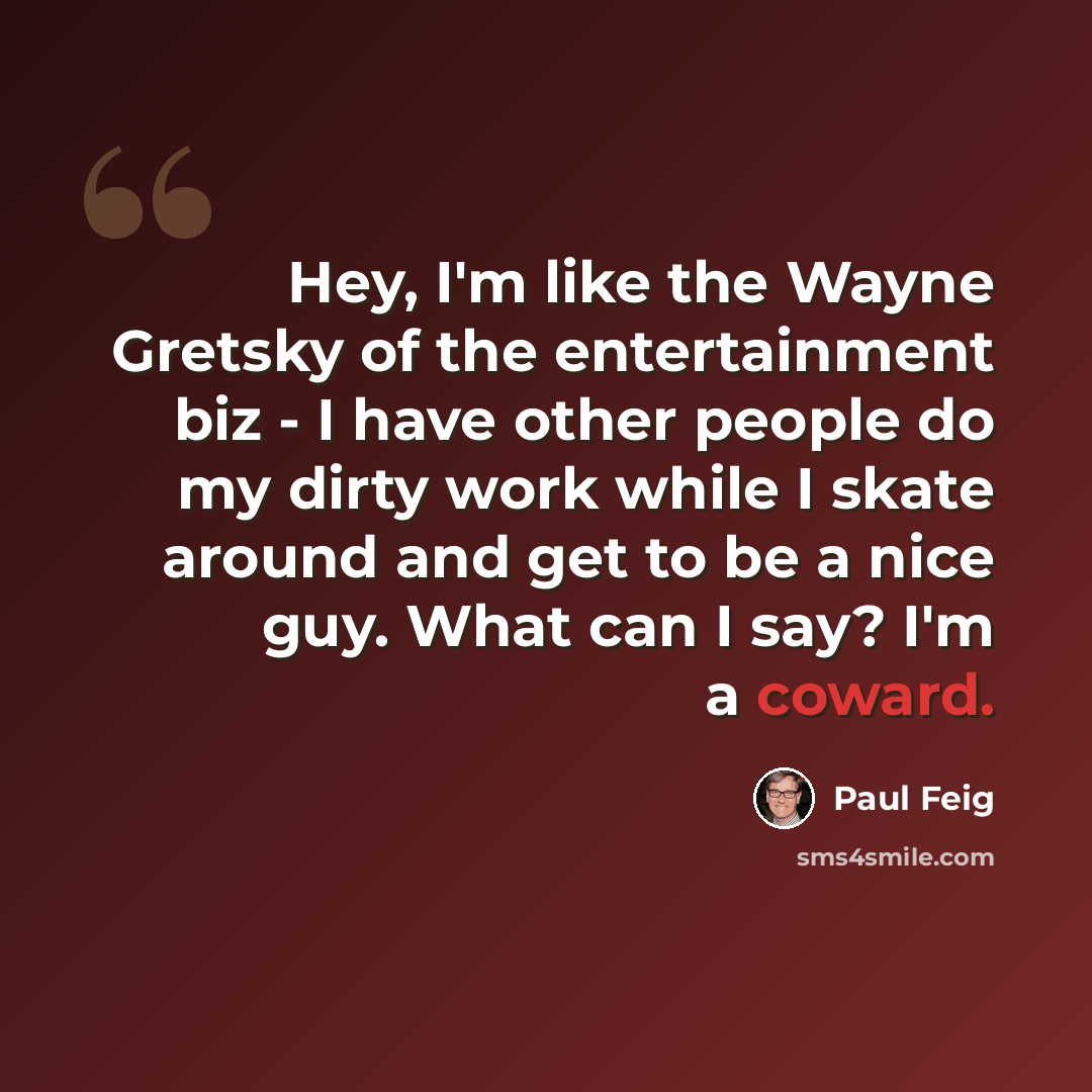 “Hey, I'm like the Wayne Gretsky of the entertainment biz - I have other people do my dirty work while I skate around and get to be a nice guy. What can I say? I'm a coward.” quote by Paul Feig