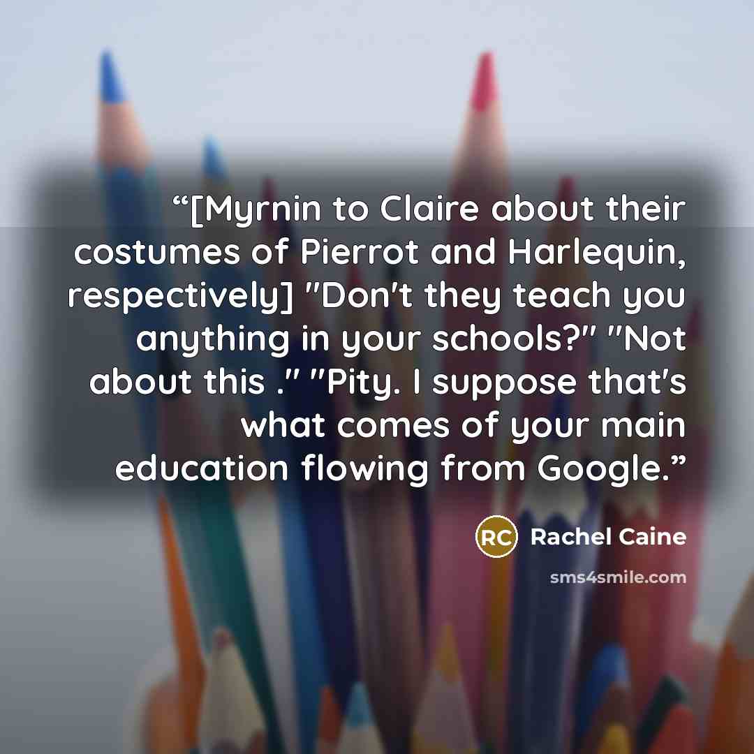 “[Myrnin to Claire about their costumes of Pierrot and Harlequin, respectively] "Don't they teach you anything in your schools?" "Not about this ." "Pity. I suppose that's what comes of your main education flowing from Google.” quote by Rachel Caine