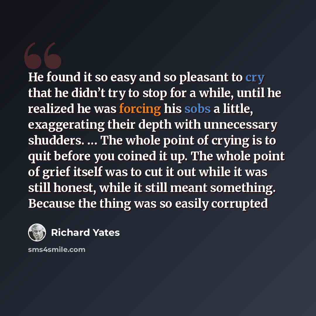 “He found it so easy and so pleasant to cry that he didn’t try to stop for a while, until he realized he was forcing his sobs a little, exaggerating their depth with unnecessary shudders. … The whole point of crying is to quit before you coined it up. The whole point of grief itself was to cut it…” quote by Richard Yates