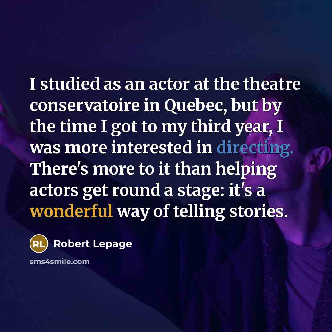 “I studied as an actor at the theatre conservatoire in Quebec, but by the time I got to my third year, I was more interested in directing. There's more to it than helping actors get round a stage: it's a wonderful way of telling stories.” quote by Robert Lepage
