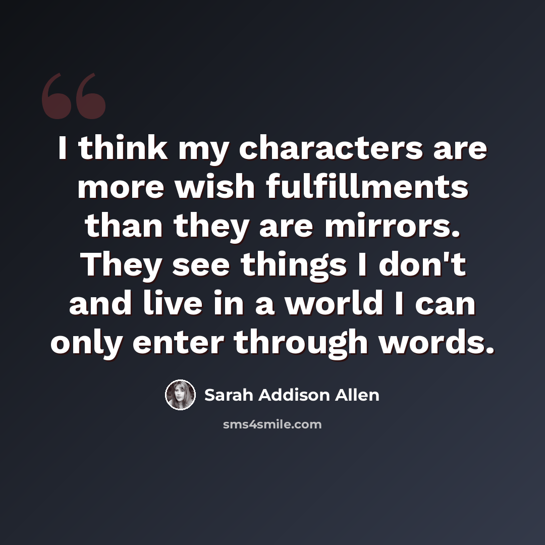 “I think my characters are more wish fulfillments than they are mirrors. They see things I don't and live in a world I can only enter through words.” quote by Sarah Addison Allen