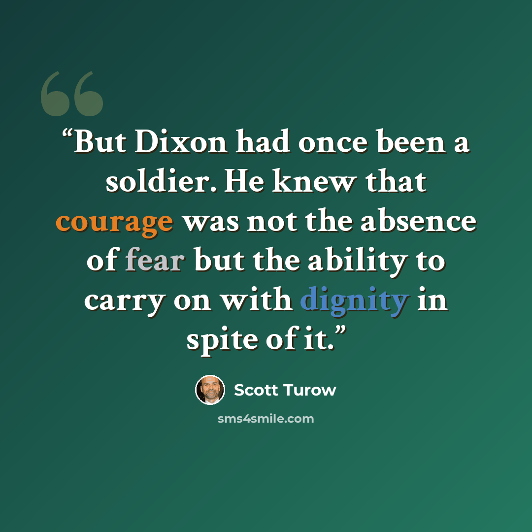 “But Dixon had once been a soldier. He knew that courage was not the absence of fear but the ability to carry on with dignity in spite of it.” quote by Scott Turow
