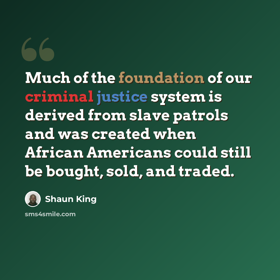 “Much of the foundation of our criminal justice system is derived from slave patrols and was created when African Americans could still be bought, sold, and traded.” quote by Shaun King