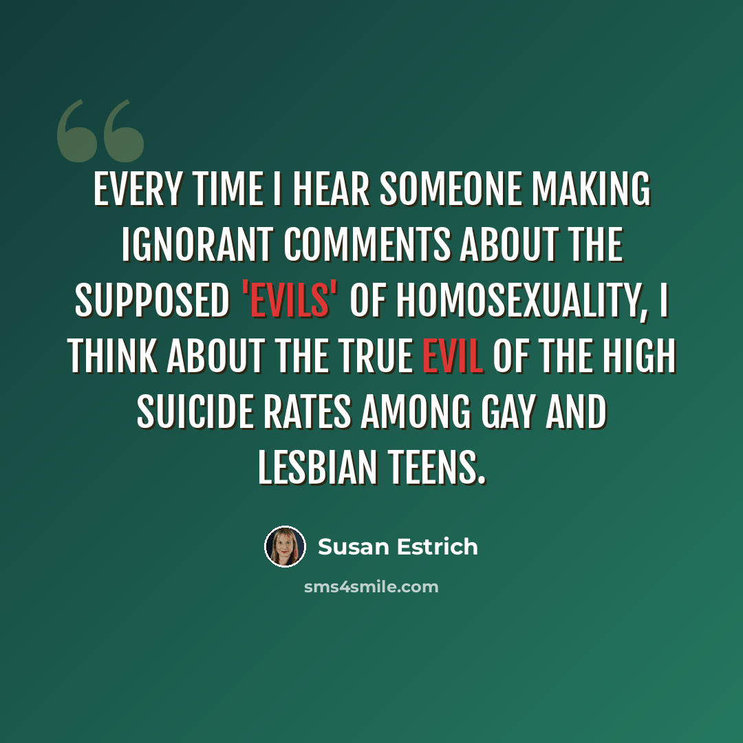 “Every time I hear someone making ignorant comments about the supposed 'evils' of homosexuality, I think about the true evil of the high suicide rates among gay and lesbian teens.” quote by Susan Estrich