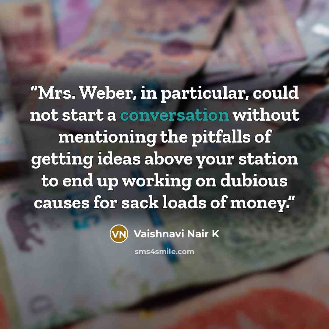 “Mrs. Weber, in particular, could not start a conversation without mentioning the pitfalls of getting ideas above your station to end up working on dubious causes for sack loads of money.” quote by Vaishnavi Nair K