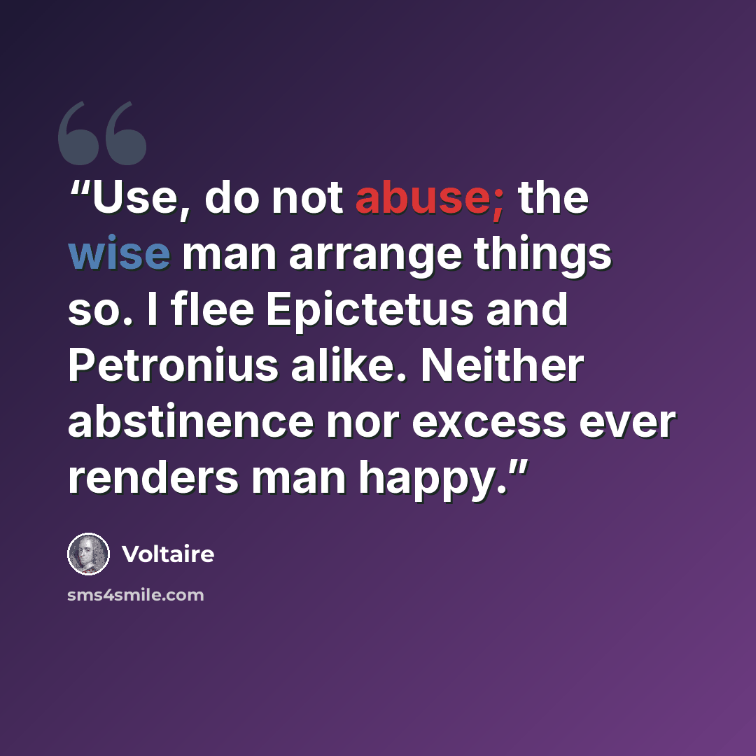 “Use, do not abuse; the wise man arrange things so. I flee Epictetus and Petronius alike. Neither abstinence nor excess ever renders man happy.” quote by Voltaire