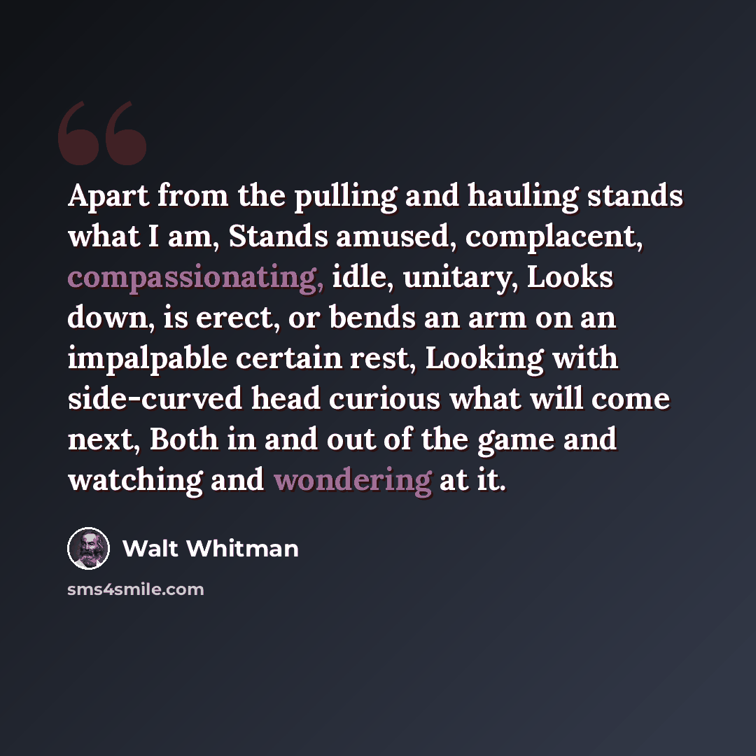 “Apart from the pulling and hauling stands what I am, Stands amused, complacent, compassionating, idle, unitary, Looks down, is erect, or bends an arm on an impalpable certain rest, Looking with side-curved head curious what will come next, Both in and out of the game and watching and wondering at…” quote by Walt Whitman