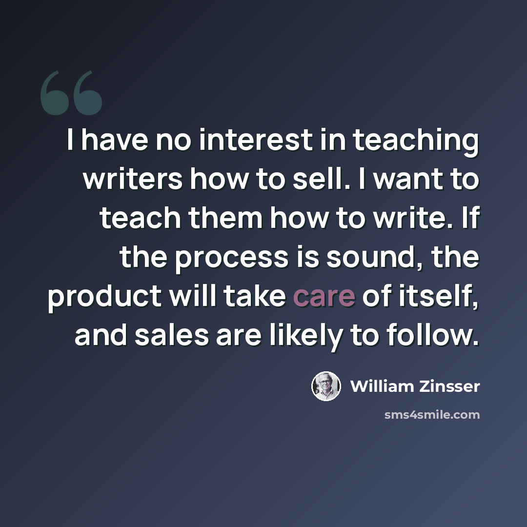 “I have no interest in teaching writers how to sell. I want to teach them how to write. If the process is sound, the product will take care of itself, and sales are likely to follow.” quote by William Zinsser