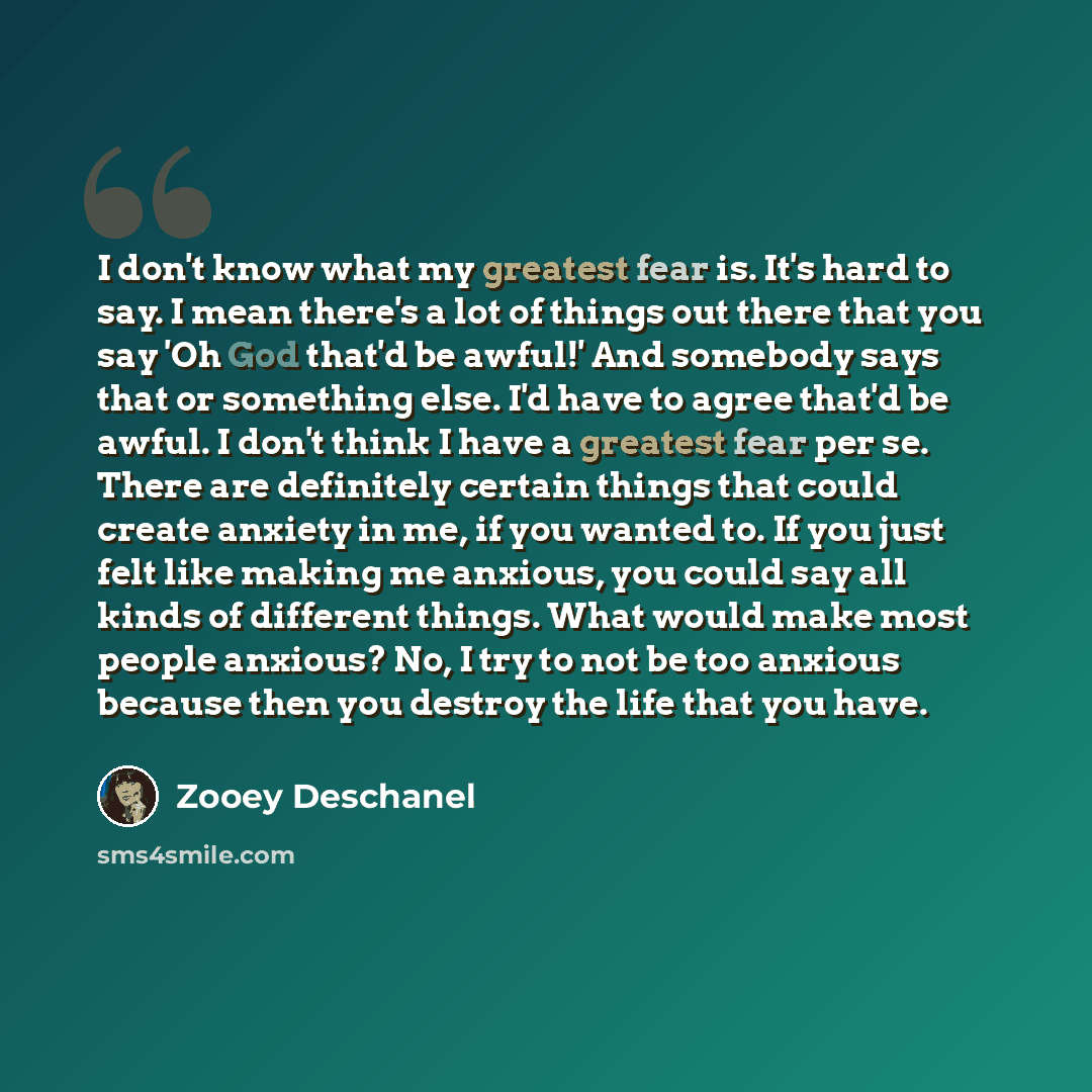 “I don't know what my greatest fear is. It's hard to say. I mean there's a lot of things out there that you say 'Oh God that'd be awful!' And somebody says that or something else. I'd have to agree that'd be awful. I don't think I have a greatest fear per se. There are definitely certain things…” quote by Zooey Deschanel