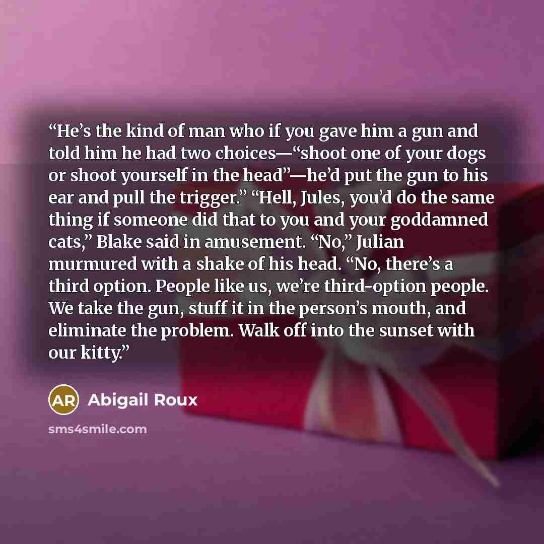 “He’s the kind of man who if you gave him a gun and told him he had two choices—“shoot one of your dogs or shoot yourself in the head”—he’d put the gun to his ear and pull the trigger.” “Hell, Jules, you’d do the same thing if someone did that to you and your goddamned cats,” Blake said in…” quote by Abigail Roux